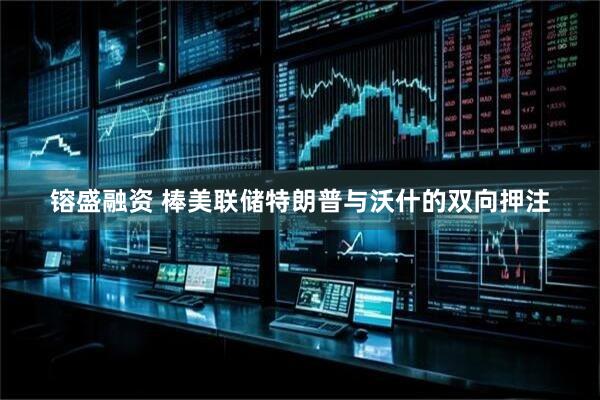 镕盛融资 棒美联储特朗普与沃什的双向押注