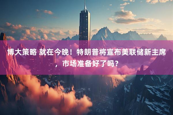 博大策略 就在今晚！特朗普将宣布美联储新主席，市场准备好了吗？