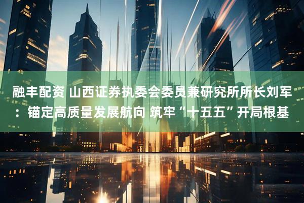 融丰配资 山西证券执委会委员兼研究所所长刘军：锚定高质量发展航向 筑牢“十五五”开局根基