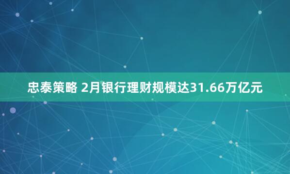 忠泰策略 2月银行理财规模达31.66万亿元