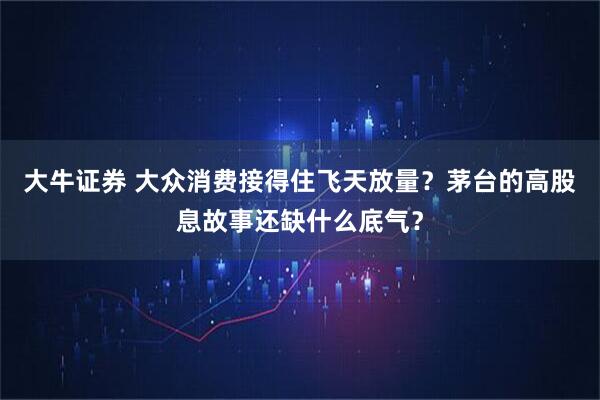 大牛证券 大众消费接得住飞天放量？茅台的高股息故事还缺什么底气？