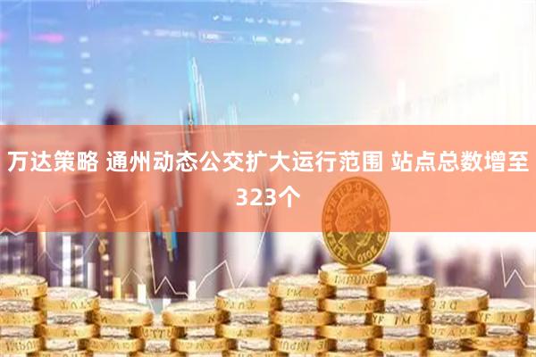 万达策略 通州动态公交扩大运行范围 站点总数增至323个