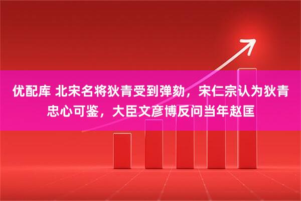 优配库 北宋名将狄青受到弹劾，宋仁宗认为狄青忠心可鉴，大臣文彦博反问当年赵匡