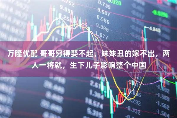 万隆优配 哥哥穷得娶不起，妹妹丑的嫁不出，两人一将就，生下儿子影响整个中国