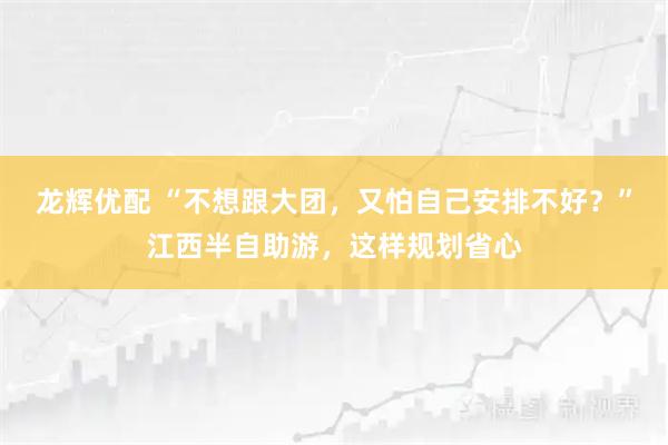 龙辉优配 “不想跟大团，又怕自己安排不好？”江西半自助游，这样规划省心