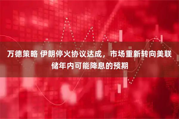 万德策略 伊朗停火协议达成，市场重新转向美联储年内可能降息的预期