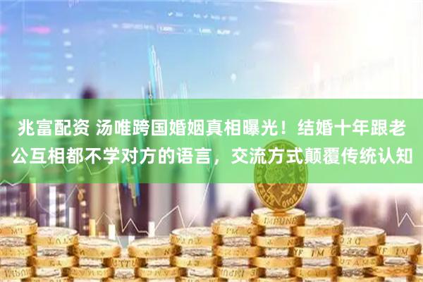 兆富配资 汤唯跨国婚姻真相曝光！结婚十年跟老公互相都不学对方的语言，交流方式颠覆传统认知