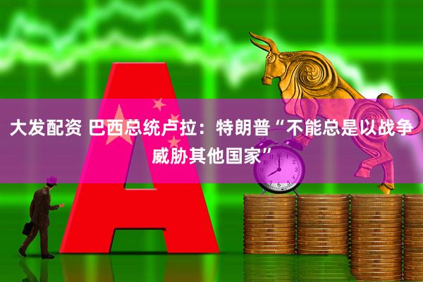 大发配资 巴西总统卢拉：特朗普“不能总是以战争威胁其他国家”