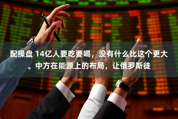 配操盘 14亿人要吃要喝，没有什么比这个更大。中方在能源上的布局，让俄罗斯徒