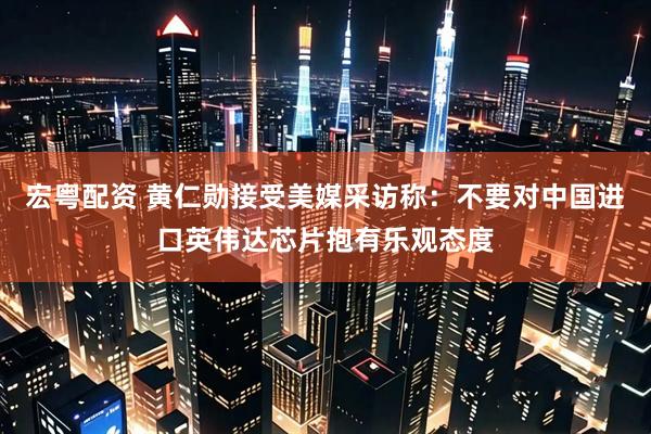 宏粤配资 黄仁勋接受美媒采访称：不要对中国进口英伟达芯片抱有乐观态度