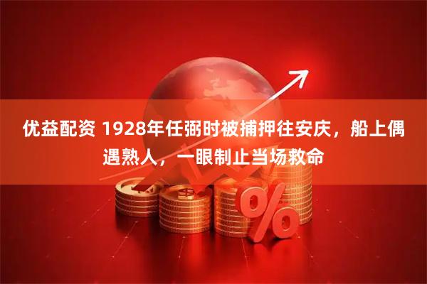 优益配资 1928年任弼时被捕押往安庆，船上偶遇熟人，一眼制止当场救命