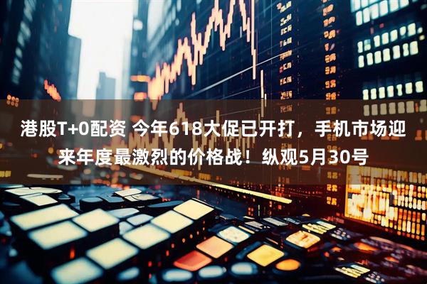 港股T+0配资 今年618大促已开打，手机市场迎来年度最激烈的价格战！纵观5月30号