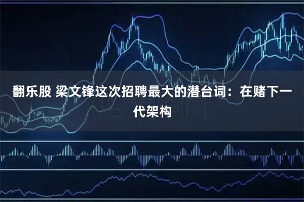 翻乐股 梁文锋这次招聘最大的潜台词：在赌下一代架构